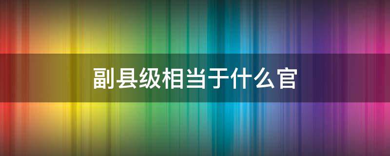 副县级相当于什么官 副县级是多大的官