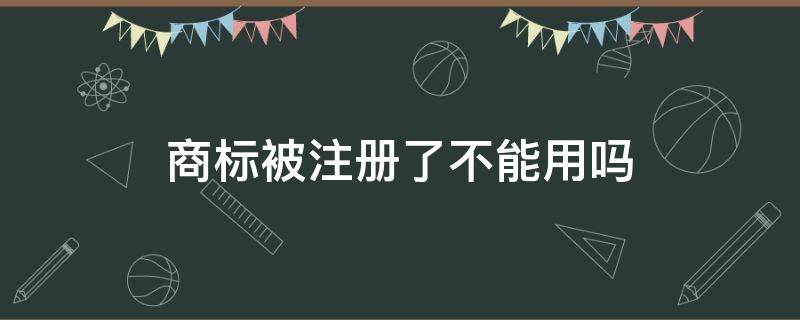 商标被注册了不能用吗（注册不了的商标可以使用吗）