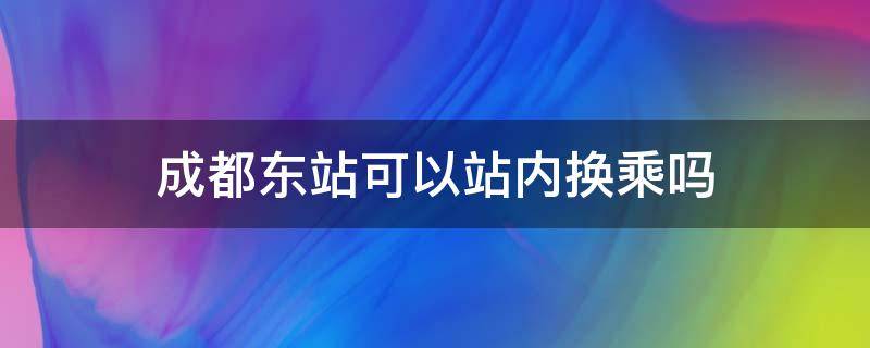 成都东站可以站内换乘吗 成都火车东站可以站内换乘吗