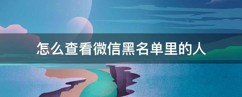 怎么查看微信黑名单里的人 怎么查看微信黑名单里的人发的消息