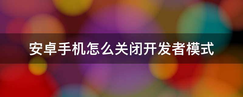 安卓手机怎么关闭开发者模式 安卓手机怎么关闭开发者模式是什么意思