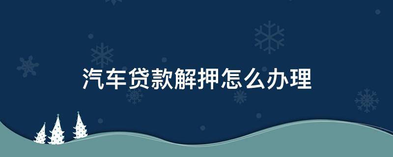 汽车贷款解押怎么办理 汽车贷款解押怎么办理填表