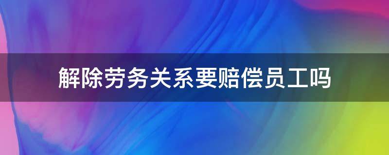 解除劳务关系要赔偿员工吗 劳务关系辞退员工有赔偿吗