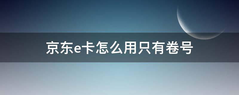 京东e卡怎么用只有卷号 京东e卡怎么来的 我没买过啊