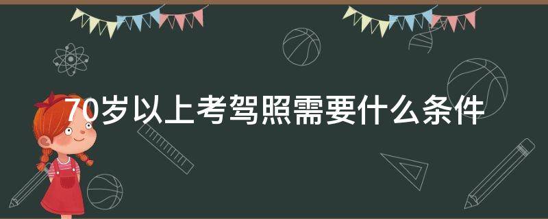 70岁以上考驾照需要什么条件（70岁以上可以考什么驾驶证）