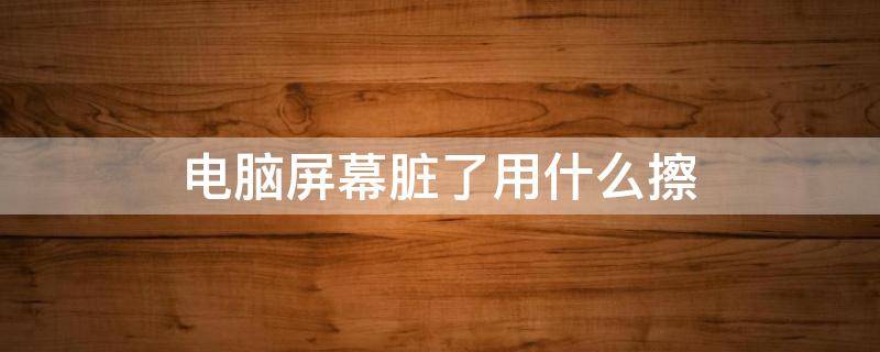 电脑屏幕脏了用什么擦 电脑屏幕脏了用什么擦干净