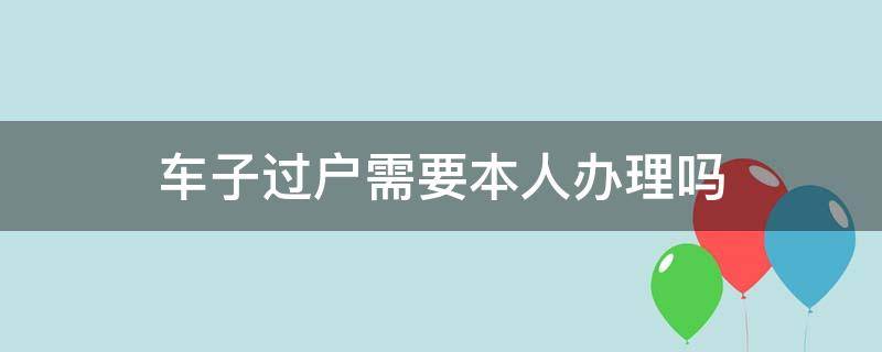 车子过户需要本人办理吗 汽车办理过户手续需要本人去不