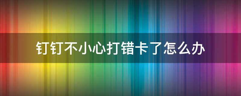 钉钉不小心打错卡了怎么办 钉钉上打错卡了怎么取消