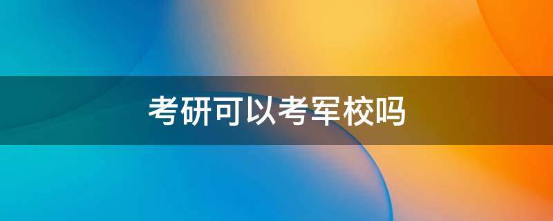 考研可以考军校吗 普通人考研可以考军校吗