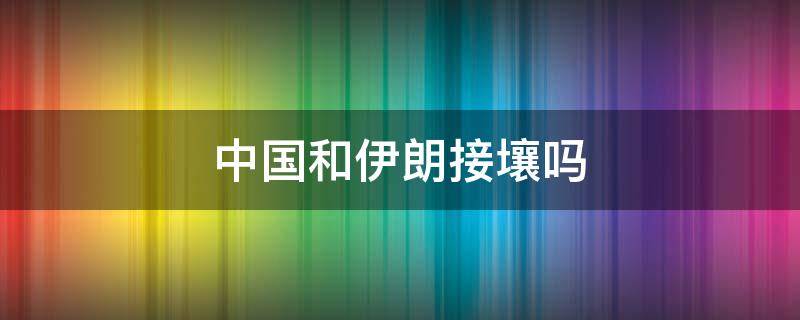 中国和伊朗接壤吗（中国跟伊朗接壤吗）