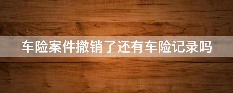 车险案件撤销了还有车险记录吗（车险案件撤销了还有车险记录吗怎么查）