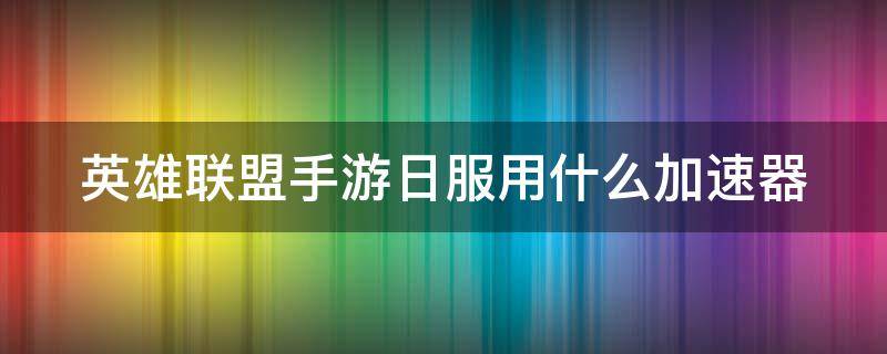 英雄联盟手游日服用什么加速器 英雄联盟手游日服用什么加速器好