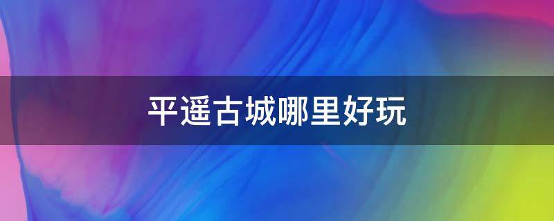 平遥古城哪里好玩 平遥古城周围有什么好玩的