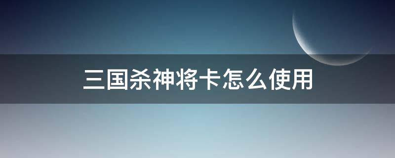 三国杀神将卡怎么使用 三国杀有神将能直接用点将卡吗