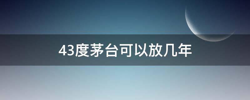 43度茅台可以放几年 43度的茅台可以存放多少年