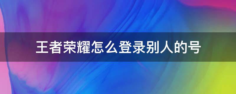 王者荣耀怎么登录别人的号 王者荣耀登录别人的号必须上微信吗