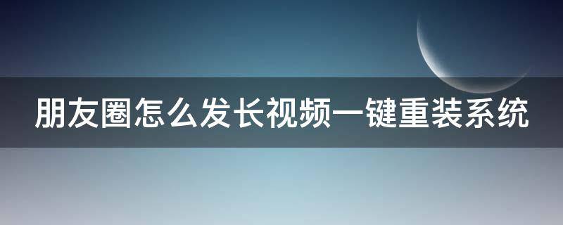 朋友圈怎么发长视频一键重装系统（朋友圈长视频怎么上传）