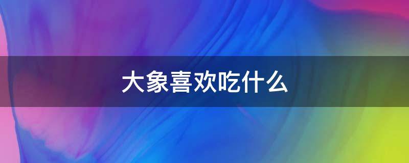 大象喜欢吃什么 大象喜欢吃什么食物翻译