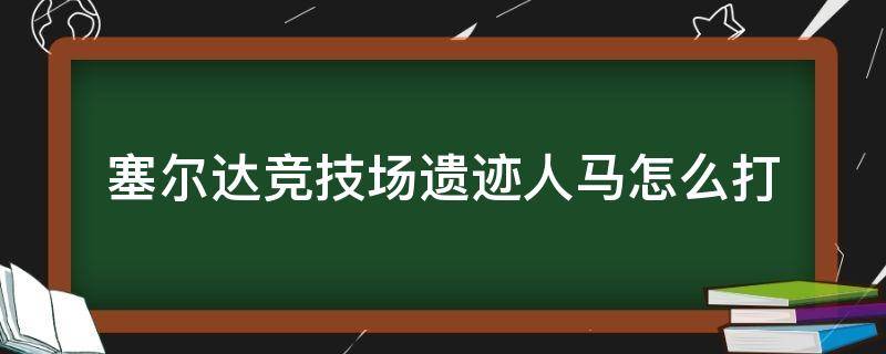 塞尔达竞技场遗迹人马怎么打（塞尔达竞技场的人马怎么打）