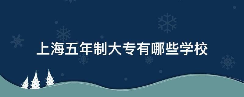 上海五年制大专有哪些学校 上海5年制大专都有哪些学校