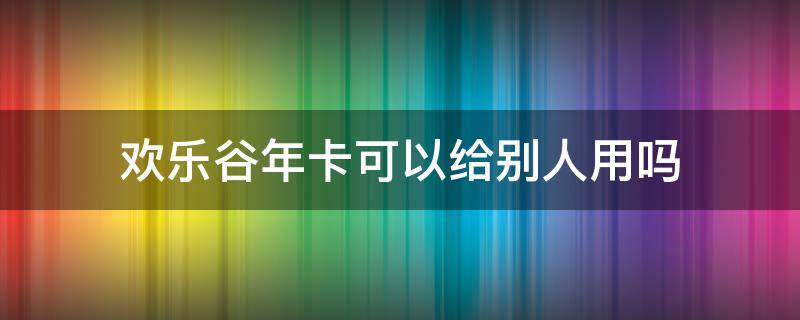 欢乐谷年卡可以给别人用吗（北京欢乐谷年卡可以给别人用吗）