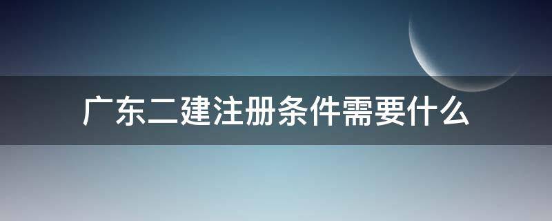 广东二建注册条件需要什么 广东二建注册流程详细步骤