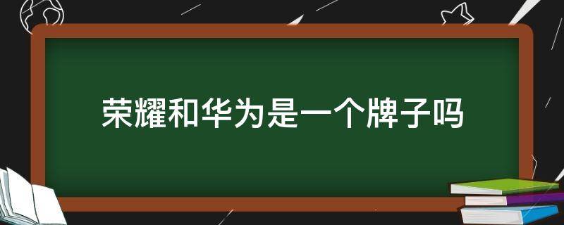 荣耀和华为是一个牌子吗（荣耀和华为是一个品牌吗）