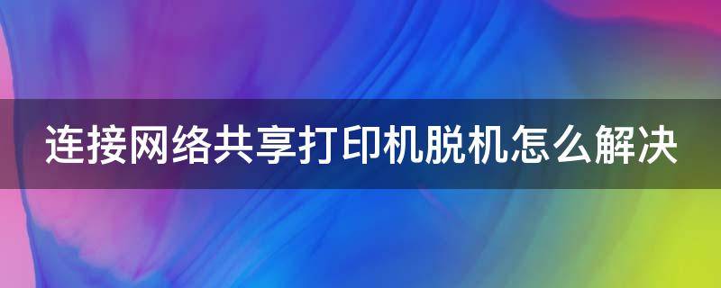 连接网络共享打印机脱机怎么解决（连接网络共享打印机脱机怎么解决方法）