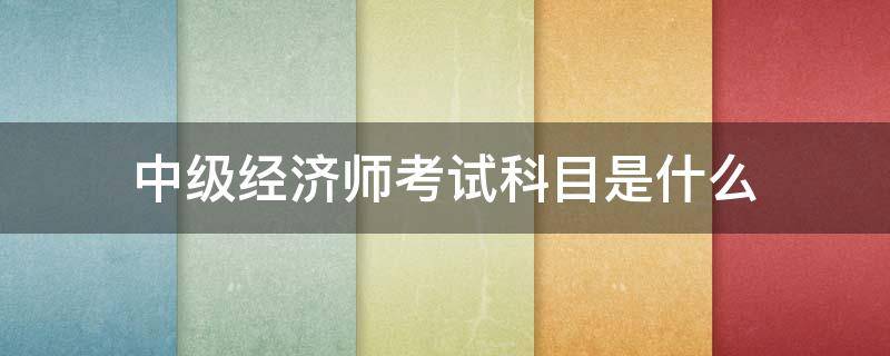 中级经济师考试科目是什么 中级经济师考试科目是什么?