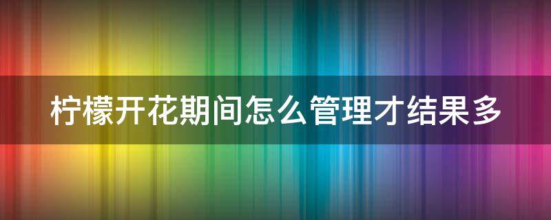 柠檬开花期间怎么管理才结果多 柠檬几月份修剪最好