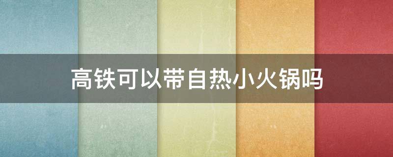 高铁可以带自热小火锅吗 自热小火锅可以带上高铁么