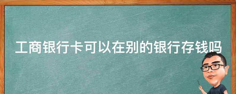 工商银行卡可以在别的银行存钱吗 工商银行卡可以在别的银行存钱吗?