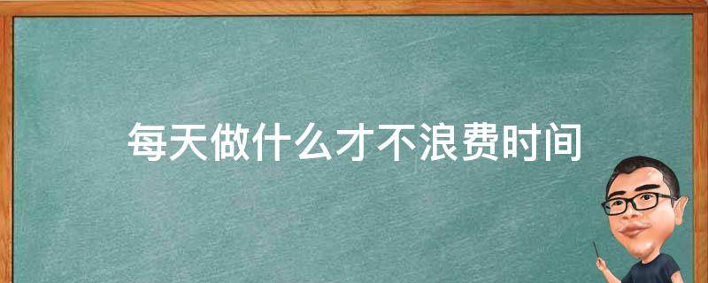 每天做什么才不浪费时间（每天浪费时间不知道干什么）