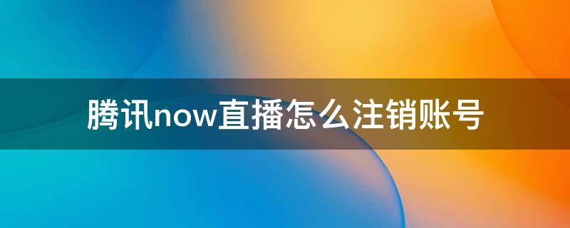 腾讯now直播怎么注销账号 腾讯now直播怎样注销账号