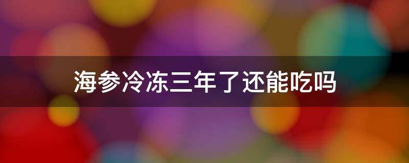 海参冷冻三年了还能吃吗 海参冷冻两年的能吃吗?