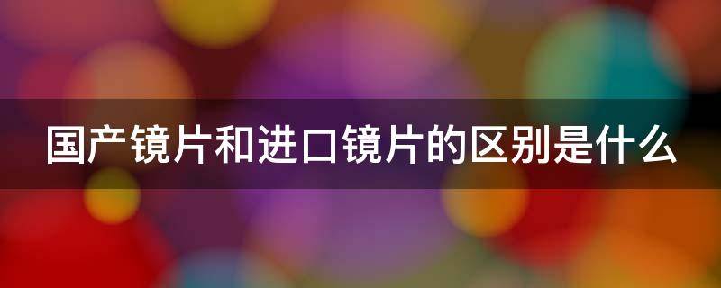 国产镜片和进口镜片的区别是什么（国产镜片和进口镜片的区别是什么呢）