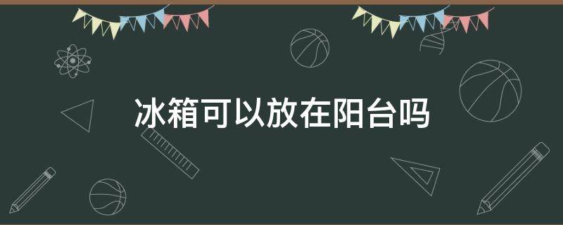 冰箱可以放在阳台吗（夏天冰箱可以放在阳台吗）