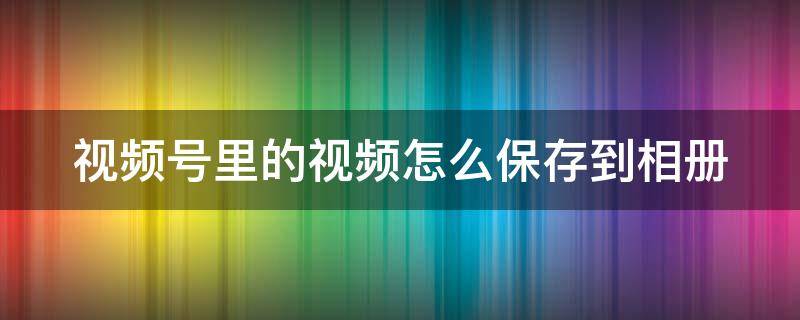 视频号里的视频怎么保存到相册 微信视频号里的视频怎么保存到相册