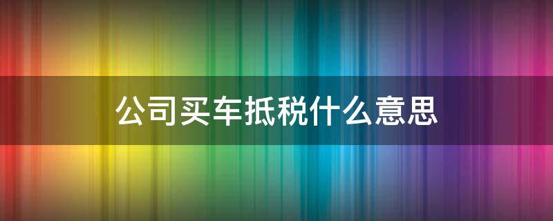 公司买车抵税什么意思（公司名义买车抵税是什么意思）