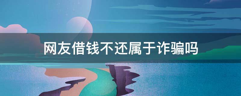 网友借钱不还属于诈骗吗 网友借钱不还算诈骗案吗