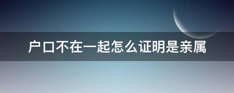 户口不在一起怎么证明是亲属（户口不在一起怎么开亲属证明）