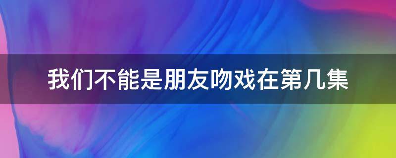 我们不能是朋友吻戏在第几集（我们不能是朋友吻戏在第几集与男二）