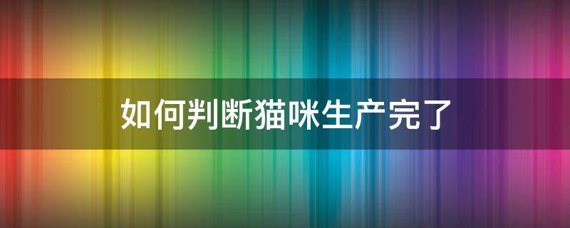 如何判断猫咪生产完了 怎样判断猫咪有没有生产完