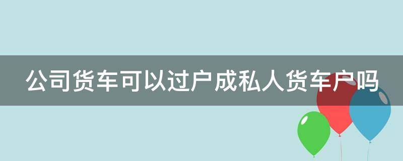 公司货车可以过户成私人货车户吗（公司货车能过户到个人吗）