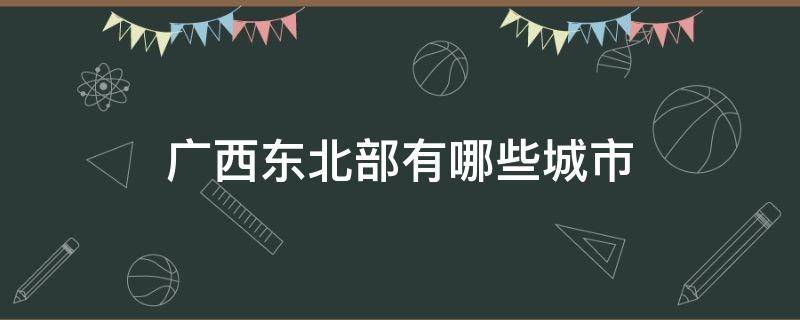 广西东北部有哪些城市（广西的东部有哪些城市）