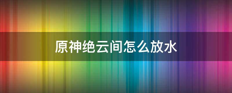 原神绝云间怎么放水（原神绝云间怎么放水?）