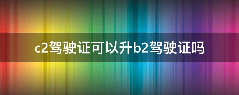 c2驾驶证可以升b2驾驶证吗 c1驾驶证可以升b2驾驶证吗