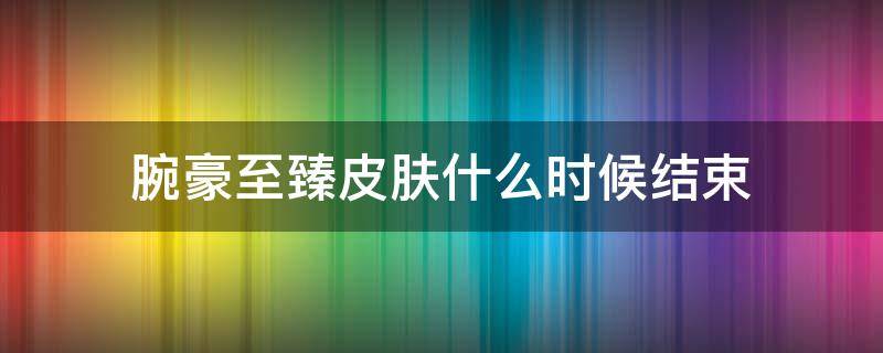 腕豪至臻皮肤什么时候结束（英雄联盟至臻腕豪什么时候结束）