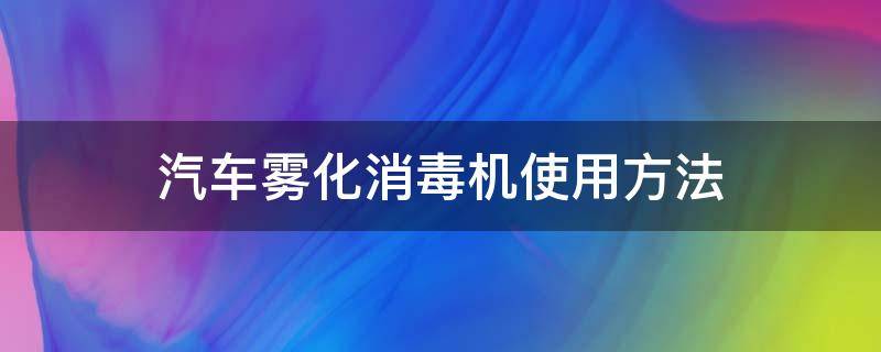 汽车雾化消毒机使用方法（车内雾化消毒机器怎么使用）