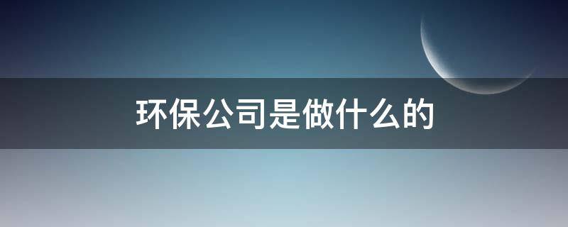 环保公司是做什么的（公司环保部门是干什么的）